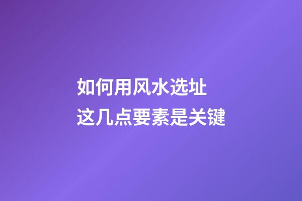 如何用风水选址 这几点要素是关键
